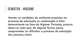 SEIKETSU - HIGIENE
Manter as condições do ambiente propícias ao
processo de educação ou reeducação é fator
determinante na fase da Higiene. Portanto, procure
observar tudo que, de alguma forma, possa
comprometer ou dificultar o processo de educação
das pessoas, como:
 