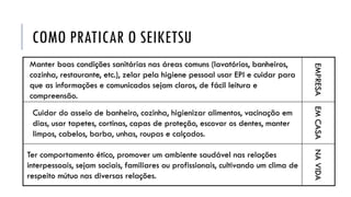COMO PRATICAR O SEIKETSU
Manter boas condições sanitárias nas áreas comuns (lavatórios, banheiros,
cozinha, restaurante, etc.), zelar pela higiene pessoal usar EPI e cuidar para
que as informações e comunicados sejam claros, de fácil leitura e
compreensão.
EMPRESA
Cuidar do asseio de banheiro, cozinha, higienizar alimentos, vacinação em
dias, usar tapetes, cortinas, capas de proteção, escovar os dentes, manter
limpos, cabelos, barba, unhas, roupas e calçados.
EMCASA
Ter comportamento ético, promover um ambiente saudável nas relações
interpessoais, sejam sociais, familiares ou profissionais, cultivando um clima de
respeito mútuo nas diversas relações.
NAVIDA
 