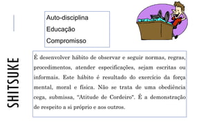 SHITSUKE
É desenvolver hábito de observar e seguir normas, regras,
procedimentos, atender especificações, sejam escritas ou
informais. Este hábito é resultado do exercício da força
mental, moral e física. Não se trata de uma obediência
cega, submissa, “Atitude de Cordeiro". É a demonstração
de respeito a si próprio e aos outros.
Auto-disciplina
Educação
Compromisso
 