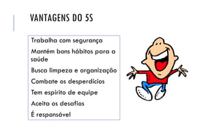 VANTAGENS DO 5S
Trabalha com segurança
Mantém bons hábitos para a
saúde
Busca limpeza e organização
Combate os desperdícios
Tem espírito de equipe
Aceita os desafios
É responsável
 