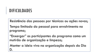 DIFICULDADES
Resistência das pessoas por técnicas ou ações novas;
Tempo limitado do pessoal para envolvimento no
programa;
“Enxergar” os participantes do programa como um
mutirão de organização e limpeza;
Manter a ideia viva na organização depois do Dia
D.
 