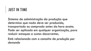 JUST IN TIME
Sistema de administração da produção que
determina que nada deve ser produzido,
transportado ou comprado antes da hora exata.
Pode ser aplicado em qualquer organização, para
reduzir estoques e custos decorrentes.
Está relacionado com o conceito de produção por
demanda
 