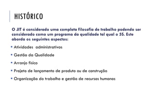 HISTÓRICO
O JIT é considerado uma completa filosofia de trabalho podendo ser
considerado como um programa da qualidade tal qual o 5S. Este
aborda os seguintes aspectos:
 Atividades administrativas
 Gestão da Qualidade
 Arranjo físico
 Projeto de lançamento de produto ou de construção
 Organização do trabalho e gestão de recursos humanos
 