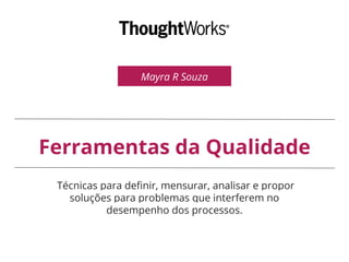Mayra R Souza
Ferramentas da Qualidade
Técnicas para definir, mensurar, analisar e propor
soluções para problemas que interferem no
desempenho dos processos.
 