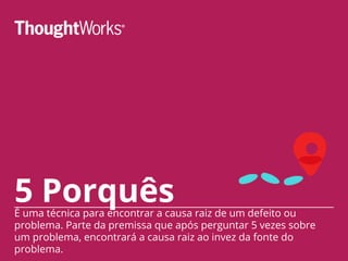 5 PorquêsÉ uma técnica para encontrar a causa raiz de um defeito ou
problema. Parte da premissa que após perguntar 5 vezes sobre
um problema, encontrará a causa raiz ao invez da fonte do
problema.
 