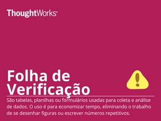 Folha de
VerificaçãoSão tabelas, planilhas ou formulários usadas para coleta e análise
de dados. O uso é para economizar tempo, eliminando o trabalho
de se desenhar figuras ou escrever números repetitivos.
 