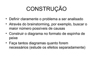 CONSTRUÇÃO
• Definir claramente o problema a ser analisado
• Através do brainstorming, por exemplo, buscar o
maior número possíveis de causas
• Construir o diagrama no formato de espinha de
peixe
• Faça tantos diagramas quanto forem
necessários (estude os efeitos separadamente)
 