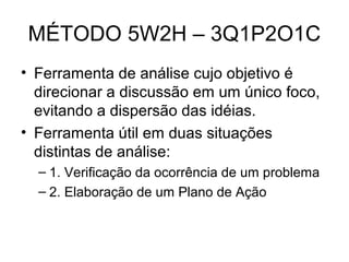 MÉTODO 5W2H – 3Q1P2O1C
• Ferramenta de análise cujo objetivo é
direcionar a discussão em um único foco,
evitando a dispersão das idéias.
• Ferramenta útil em duas situações
distintas de análise:
– 1. Verificação da ocorrência de um problema
– 2. Elaboração de um Plano de Ação
 