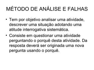 MÉTODO DE ANÁLISE E FALHAS
• Tem por objetivo analisar uma atividade,
descrever uma situação adotando uma
atitude interrogativa sistemática.
• Consiste em questionar uma atividade
perguntando o porquê desta atividade. Da
resposta deverá ser originada uma nova
pergunta usando o porquê.
 