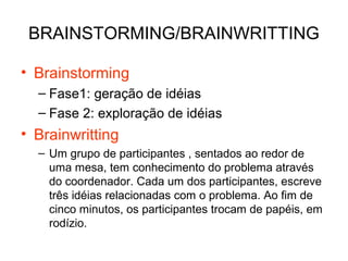 BRAINSTORMING/BRAINWRITTING
• Brainstorming
– Fase1: geração de idéias
– Fase 2: exploração de idéias
• Brainwritting
– Um grupo de participantes , sentados ao redor de
uma mesa, tem conhecimento do problema através
do coordenador. Cada um dos participantes, escreve
três idéias relacionadas com o problema. Ao fim de
cinco minutos, os participantes trocam de papéis, em
rodízio.
 