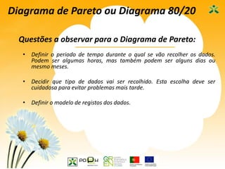 28
Diagrama de Pareto ou Diagrama 80/20
Questões a observar para o Diagrama de Pareto:
• Definir o periodo de tempo durante o qual se vão recolher os dados.
Podem ser algumas horas, mas também podem ser alguns dias ou
mesmo meses.
• Decidir que tipo de dados vai ser recolhido. Esta escolha deve ser
cuidadosa para evitar problemas mais tarde.
• Definir o modelo de registos dos dados.
 