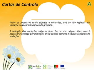 38
Cartas de Controlo
Todos os processos estão sujeitos a variações, que se vão reflectir em
variações nas caracteristicas do produto.
A redução das variações exige a detecção da sua origem. Para isso é
necessário começa por distinguir entre causas comuns e causas especiais de
variação
 