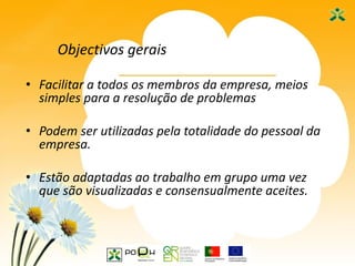 4
Objectivos gerais
• Facilitar a todos os membros da empresa, meios
simples para a resolução de problemas
• Podem ser utilizadas pela totalidade do pessoal da
empresa.
• Estão adaptadas ao trabalho em grupo uma vez
que são visualizadas e consensualmente aceites.
 