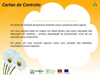 41
Cartas de Controlo
As Cartas de Controlo do processo mostram como o processo está a operar.
Um mau controlo pode ter origem em várias fontes, tais como, alteração não
detectada em matérias – primas, degradação de ferramentas, erros de um
operador pouco experiente.
Em geral, um mau controlo aparece como uma variação não aleatória,
associada a causas especiais
 