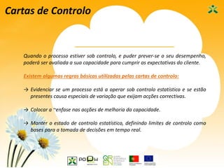 42
Cartas de Controlo
Quando o processo estiver sob controlo, e puder prever-se o seu desempenho,
poderá ser avaliada a sua capacidade para cumprir as expectativas do cliente.
Existem algumas regras básicas utilizadas pelas cartas de controlo:
→ Evidenciar se um processo está a operar sob controlo estatístico e se estão
presentes causa especiais de variação que exijam acções correctivas.
→ Colocar a ~enfase nas acções de melhoria da capacidade.
→ Manter o estado de controlo estatístico, definindo limites de controlo como
bases para a tomada de decisões em tempo real.
 