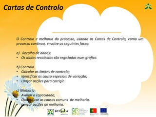 43
Cartas de Controlo
O Controlo e melhoria do processo, usando as Cartas de Controlo, como um
processo continuo, envolve as seguintes fases:
a) Recolha de dados;
• Os dados recolhidos são registados num gráfico.
b) Controlo
• Calcular os limites de controlo;
• Identificar as causa especiais de variação;
• Lançar acções para corrigir.
c) Melhoria
• Avaliar a capacidade;
• Quantificar as causas comuns de melhoria,
• Lançar acções de melhoria.
 