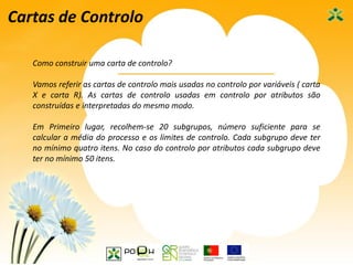 44
Cartas de Controlo
Como construir uma carta de controlo?
Vamos referir as cartas de controlo mais usadas no controlo por variáveis ( carta
X e carta R). As cartas de controlo usadas em controlo por atributos são
construídas e interpretadas do mesmo modo.
Em Primeiro lugar, recolhem-se 20 subgrupos, número suficiente para se
calcular a média do processo e os limites de controlo. Cada subgrupo deve ter
no mínimo quatro itens. No caso do controlo por atributos cada subgrupo deve
ter no mínimo 50 itens.
 