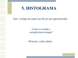 5. HISTOGRAMA
Veja o tempo de espera na fila de um supermercado.
Como se estuda a
variação desse tempo?
Primeiro, colete dados.
 