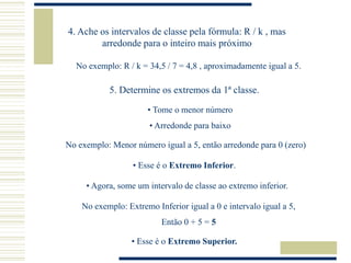 4. Ache os intervalos de classe pela fórmula: R / k , mas
arredonde para o inteiro mais próximo
No exemplo: R / k = 34,5 / 7 = 4,8 , aproximadamente igual a 5.
5. Determine os extremos da 1ª classe.
• Tome o menor número
• Arredonde para baixo
No exemplo: Menor número igual a 5, então arredonde para 0 (zero)
• Esse é o Extremo Inferior.
• Agora, some um intervalo de classe ao extremo inferior.
No exemplo: Extremo Inferior igual a 0 e intervalo igual a 5,
Então 0 + 5 = 5
• Esse é o Extremo Superior.
 