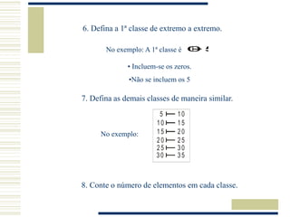 6. Defina a 1ª classe de extremo a extremo.
No exemplo: A 1ª classe é 0 5
0 5
• Incluem-se os zeros.
•Não se incluem os 5
7. Defina as demais classes de maneira similar.
5 1 0
1 0 1 5
1 5 2 0
2 0 2 5
2 5 3 0
3 0 3 5
No exemplo:
8. Conte o número de elementos em cada classe.
 