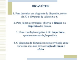 DICAS ÚTEIS
1. Para desenhar um diagrama de dispersão, colete
de 50 a 100 pares de valores x e y.
2. Para julgar a correlação, observe a direção e a
dispersão dos pontos.
3. Uma correlação negativa é tão importante
quanto uma correlação positiva.
4. O diagrama de dispersão mostra correlação entre
variáveis, mas não prova relação de causa e
efeito.
 