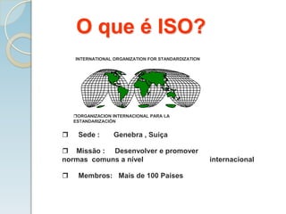 O que é ISO?
ORGANIZACION INTERNACIONAL PARA LA
ESTANDARIZACIÓN
INTERNATIONAL ORGANIZATION FOR STANDARDIZATION
 Sede : Genebra , Suiça
 Missão : Desenvolver e promover
normas comuns a nível internacional
 Membros: Mais de 100 Países
 