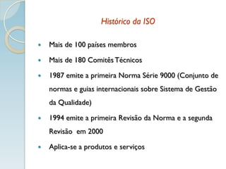 Histórico da ISO
 Mais de 100 países membros
 Mais de 180 Comitês Técnicos
 1987 emite a primeira Norma Série 9000 (Conjunto de
normas e guias internacionais sobre Sistema de Gestão
da Qualidade)
 1994 emite a primeira Revisão da Norma e a segunda
Revisão em 2000
 Aplica-se a produtos e serviços
 