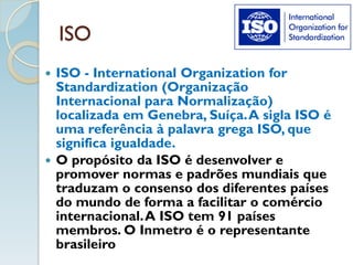 ISO
 ISO - International Organization for
Standardization (Organização
Internacional para Normalização)
localizada em Genebra, Suíça.A sigla ISO é
uma referência à palavra grega ISO, que
significa igualdade.
 O propósito da ISO é desenvolver e
promover normas e padrões mundiais que
traduzam o consenso dos diferentes países
do mundo de forma a facilitar o comércio
internacional.A ISO tem 91 países
membros. O Inmetro é o representante
brasileiro
 