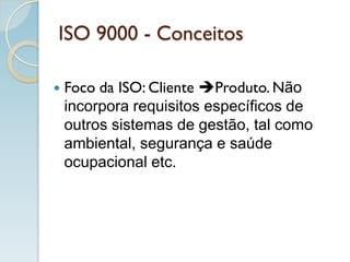 ISO 9000 - Conceitos
 Foco da ISO: Cliente Produto. Não
incorpora requisitos específicos de
outros sistemas de gestão, tal como
ambiental, segurança e saúde
ocupacional etc.
 