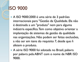 ISO 9000
 A ISO 9000:2000 é uma série de 3 padrões
internacionais para "Gestão da Qualidade. Ela não
é destinada a um "produto" nem para alguma
indústria específica.Tem como objetivo orientar a
implantação de sistemas de gestão da qualidade
nas organizações. Não podem ser feitas exclusões,
a não ser em itens do requisito 7, desde que ñ
afetem o produto.
 A série ISO 9000 foi adotada no Brasil, palavra
por palavra pela ABNT com o nome de NBR ISO
9000.
 