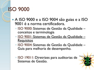 ISO 9000
 A ISO 9000 e a ISO 9004 são guias e a ISO
9001 é a norma certificadora.
◦ ISO 9000: Sistemas de Gestão da Qualidade –
conceitos e terminologia
◦ ISO 9001: Sistemas de Gestão da Qualidade –
Requisitos
◦ ISO 9004: Sistemas de Gestão da Qualidade –
Guia para melhoria de desempenho.
◦ ISO 19011: Diretrizes para auditorias de
Sistemas de Gestão.
 