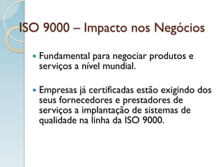 ISO 9000 – Impacto nos Negócios
 Fundamental para negociar produtos e
serviços a nível mundial.
 Empresas já certificadas estão exigindo dos
seus fornecedores e prestadores de
serviços a implantação de sistemas de
qualidade na linha da ISO 9000.
 