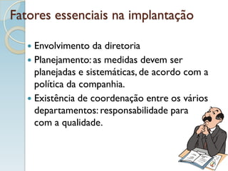Fatores essenciais na implantação
 Envolvimento da diretoria
 Planejamento: as medidas devem ser
planejadas e sistemáticas, de acordo com a
política da companhia.
 Existência de coordenação entre os vários
departamentos: responsabilidade para
com a qualidade.
 