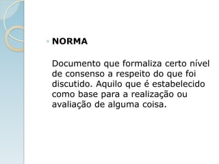 ◦ NORMA
Documento que formaliza certo nível
de consenso a respeito do que foi
discutido. Aquilo que é estabelecido
como base para a realização ou
avaliação de alguma coisa.
 