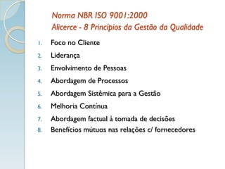 Norma NBR ISO 9001:2000
Alicerce - 8 Princípios da Gestão da Qualidade
1. Foco no Cliente
2. Liderança
3. Envolvimento de Pessoas
4. Abordagem de Processos
5. Abordagem Sistêmica para a Gestão
6. Melhoria Contínua
7. Abordagem factual à tomada de decisões
8. Benefícios mútuos nas relações c/ fornecedores
 