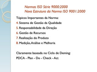 Normas ISO Série 9000:2000
Nova Estrutura da Norma ISO 9001:2000
Tópicos Importantes da Norma:
4. Sistema de Gestão da Qualidade
5. Responsabilidade da Direção
6. Gestão de Recursos
7. Realização do Produto
8. Medição,Análise e Melhoria
Claramente baseada no Ciclo de Deming:
PDCA - Plan - Do - Check - Act
 