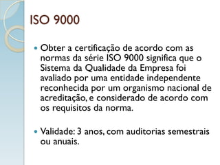 ISO 9000
 Obter a certificação de acordo com as
normas da série ISO 9000 significa que o
Sistema da Qualidade da Empresa foi
avaliado por uma entidade independente
reconhecida por um organismo nacional de
acreditação, e considerado de acordo com
os requisitos da norma.
 Validade: 3 anos, com auditorias semestrais
ou anuais.
 