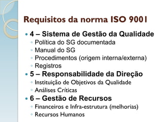 Requisitos da norma ISO 9001
 4 – Sistema de Gestão da Qualidade
◦ Política do SG documentada
◦ Manual do SG
◦ Procedimentos (origem interna/externa)
◦ Registros
 5 – Responsabilidade da Direção
◦ Instituição de Objetivos da Qualidade
◦ Análises Críticas
 6 – Gestão de Recursos
◦ Financeiros e Infra-estrutura (melhorias)
◦ Recursos Humanos
 