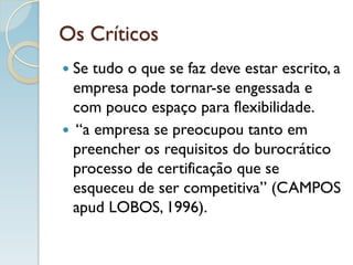 Os Críticos
 Se tudo o que se faz deve estar escrito, a
empresa pode tornar-se engessada e
com pouco espaço para flexibilidade.
 “a empresa se preocupou tanto em
preencher os requisitos do burocrático
processo de certificação que se
esqueceu de ser competitiva” (CAMPOS
apud LOBOS, 1996).
 