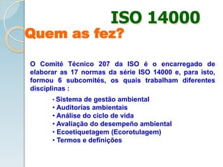 O Comité Técnico 207 da ISO é o encarregado de
elaborar as 17 normas da série ISO 14000 e, para isto,
formou 6 subcomités, os quais trabalham diferentes
disciplinas :
• Sistema de gestão ambiental
• Auditorías ambientais
• Análise do ciclo de vida
• Avaliação do desempeño ambiental
• Ecoetiquetagem (Ecorotulagem)
• Termos e definições
Quem as fez?
ISO 14000
 