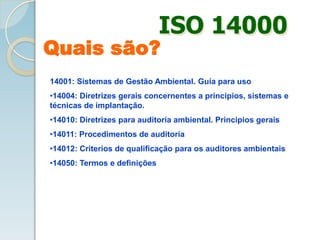 14001: Sistemas de Gestão Ambiental. Guía para uso
•14004: Diretrizes gerais concernentes a principios, sistemas e
técnicas de implantação.
•14010: Diretrizes para auditoría ambiental. Principios gerais
•14011: Procedimentos de auditoría
•14012: Criterios de qualificação para os auditores ambientais
•14050: Termos e definições
ISO 14000
Quais são?
 