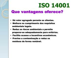 ISO 14001
Que vantagens oferece?
• Dá valor agregado perante os clientes.
• Melhora no cumprimento dos requisitos
ambientais legais.
• Reduz os riscos ambientais e permite
preparar-se adequadamente para evitá-los.
• Facilita acesso a incentivos econômicos.
• Previne a contaminação e reduz os
resíduos de forma rentável.
 