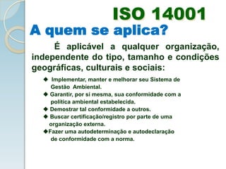 ISO 14001
A quem se aplica?
É aplicável a qualquer organização,
independente do tipo, tamanho e condições
geográficas, culturais e sociais:
 Implementar, manter e melhorar seu Sistema de
Gestão Ambiental.
 Garantir, por si mesma, sua conformidade com a
política ambiental estabelecida.
 Demostrar tal conformidade a outros.
 Buscar certificação/registro por parte de uma
organização externa.
Fazer uma autodeterminação e autodeclaração
de conformidade com a norma.
 