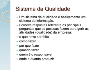 Sistema da Qualidade
 Um sistema da qualidade é basicamente um
sistema de informação.
 Fornece respostas referente às principais
perguntas que as pessoas fazem para gerir as
atividades (qualidade) da empresa:
 o que deve ser feito
 como fazer
 por que fazer
 quando fazer
 quem é o responsável
 onde e quanto produzir.
 