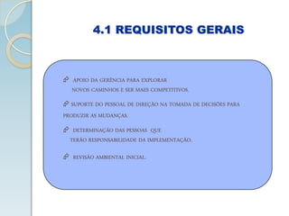 4.1 REQUISITOS GERAIS
 APOIO DA GERÊNCIA PARA EXPLORAR
NOVOS CAMINHOS E SER MAES COMPETITIVOS.
 SUPORTE DO PESSOAL DE DIREÇÃO NA TOMADA DE DECISÕES PARA
PRODUZIR AS MUDANÇAS.
 DETERMINAÇÃO DAS PESSOAS QUE
TERÃO RESPONSABILIDADE DA IMPLEMENTAÇÃO.
 REVISÃO AMBIENTAL INICIAL.
 