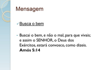 Mensagem
Busca o bem
• Buscai o bem, e não o mal, para que vivais;
e assim o SENHOR, o Deus dos
Exércitos, estará convosco, como dizeis.
Amós 5:14
 