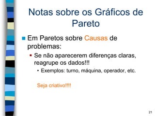 Notas sobre os Gráficos de
Pareto
 Em Paretos sobre Causas de
problemas:
 Se não aparecerem diferenças claras,
reagrupe os dados!!!
• Exemplos: turno, máquina, operador, etc.
Seja criativo!!!!
21
 