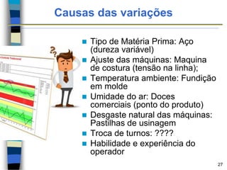 Causas das variações
 Tipo de Matéria Prima: Aço
(dureza variável)
 Ajuste das máquinas: Maquina
de costura (tensão na linha);
 Temperatura ambiente: Fundição
em molde
 Umidade do ar: Doces
comerciais (ponto do produto)
 Desgaste natural das máquinas:
Pastilhas de usinagem
 Troca de turnos: ????
 Habilidade e experiência do
operador
27
 
