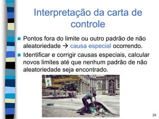 Interpretação da carta de
controle
 Pontos fora do limite ou outro padrão de não
aleatoriedade  causa especial ocorrendo.
 Identificar e corrigir causas especiais, calcular
novos limites até que nenhum padrão de não
aleatoriedade seja encontrado.
29
 
