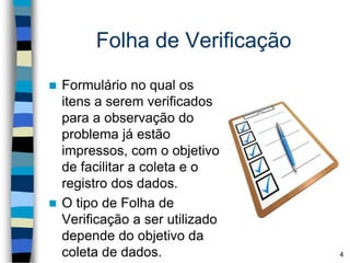 Folha de Verificação
 Formulário no qual os
itens a serem verificados
para a observação do
problema já estão
impressos, com o objetivo
de facilitar a coleta e o
registro dos dados.
 O tipo de Folha de
Verificação a ser utilizado
depende do objetivo da
coleta de dados. 4
 
